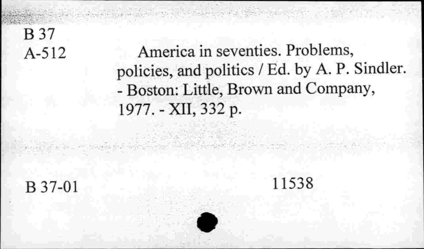 ﻿B 37
A-512
America in seventies. Problems, policies, and politics / Ed. by A. P. Sindler. - Boston: Little, Brown and Company, 1977.-XII, 332 p.
B 37-01
11538